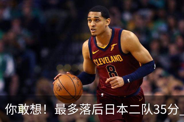 你敢想！最多落后日本二队35分 近10年男篮在干什么